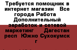 Требуется помощник в интернет-магазин - Все города Работа » Дополнительный заработок и сетевой маркетинг   . Дагестан респ.,Южно-Сухокумск г.